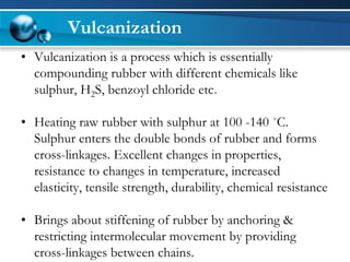 Vulcanization 
•Vulcanization is a process which is essentially compounding rubber with different chemicals like sulphur, H2S, benzoylchloride etc. 
•Heating raw rubber with sulphurat 100-140 ˚C. Sulphurenters the double bonds of rubber and forms cross-linkages. Excellent changes in properties, resistance to changes in temperature, increased elasticity, tensile strength, durability, chemical resistance 
•Brings about stiffening of rubber by anchoring & restricting intermolecular movement by providing cross-linkages between chains.  