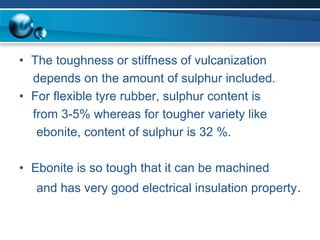 •The toughness or stiffness of vulcanization 
depends on the amount of sulphurincluded. 
•For flexible tyrerubber, sulphurcontent is 
from 3-5% whereas for tougher variety like 
ebonite, content of sulphuris 32 %. 
•Ebonite is so tough that it can be machined 
and has very good electrical insulation property.  
