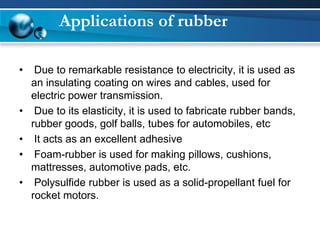 Applications of rubber 
•Due to remarkable resistance to electricity, it is used as an insulating coating on wires and cables, used for electric power transmission. 
•Due to its elasticity, it is used to fabricate rubber bands, rubber goods, golf balls, tubes for automobiles, etc 
•It acts as an excellent adhesive 
•Foam-rubber is used for making pillows, cushions, mattresses, automotive pads, etc. 
•Polysulfide rubber is used as a solid-propellant fuel for rocket motors.  