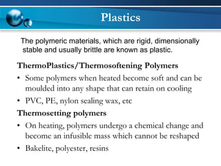 Plastics 
ThermoPlastics/Thermosoftening Polymers 
•Some polymers when heated become soft and can be moulded into any shape that can retain on cooling 
•PVC, PE, nylon sealing wax, etc 
Thermosetting polymers 
•On heating, polymers undergo a chemical change and become an infusible mass which cannot be reshaped 
•Bakelite, polyester, resins 
The polymeric materials, which are rigid, dimensionally 
stable and usually brittle are known as plastic.  