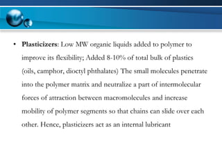 •Plasticizers: Low MW organic liquids added to polymer to improve its flexibility; Added 8-10% of total bulk of plastics (oils, camphor, dioctylphthalates)The small molecules penetrate into the polymer matrix and neutralize a part of intermolecular forces of attraction between macromolecules and increase mobility of polymer segments so that chains can slide over each other. Hence, plasticizers act as an internal lubricant  