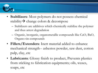 •Stabilizers: Most polymers do not possess chemical stabilitychange colors & decompose 
–Stabilizers are additives which chemically stabilize the polymer and thus arrest degradation 
–Organic, inorganic, organometallic compounds like CaO, BaO, Organo-tin compounds 
•Fillers/Extenders: Inert material added to enhance mechanical strength--asbestos powder, saw dust, cotton pulp, clay, etc 
•Lubricants: Glossy finish to product, Prevents plastics from sticking to fabrication equipments; oils, waxes, soaps, etc  