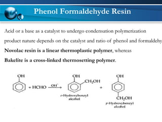 Phenol Formaldehyde Resin 
Acid or a base as a catalyst to undergo condensation polymerization 
product nature depends on the catalyst and ratio of phenol and formaldehyde. 
Novolacresin is a linear thermoplastic polymer, whereas 
Bakelite is a cross-linked thermosetting polymer.  