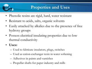 Properties and Uses 
•Phenolic resins are rigid, hard, water resistant 
•Resistant to acids, salts, organic solvents 
•Easily attacked by alkalies due to the presence of free hydroxy groups 
•Possess electrical insulating properties due to low thermal conductivity 
•Uses: 
–Used to fabricate insulators, plugs, switches 
–Used as cation-exchanger resin in water softening 
–Adhesives in paints and varnishes 
–Propellar shafts for paper industry and mills  
