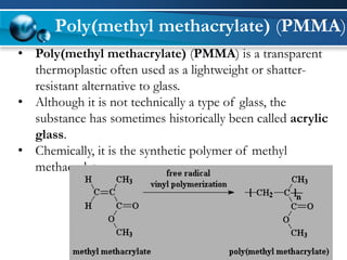 Poly(methyl methacrylate)(PMMA) 
•Poly(methyl methacrylate)(PMMA) is a transparent thermoplastic often used as a lightweight or shatter- resistant alternative toglass. 
•Although it is not technically a type of glass, the substance has sometimes historically been calledacrylic glass. 
•Chemically, it is the synthetic polymerofmethyl methacrylate.  