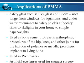 Applications of PMMA 
Safety glass such as Plexiglassand Lucite –uses range from windows for aquariums and under- water restaurants to safety shields at hockey rinks to skylights in your home to simple paperweights 
Used as bone cement for use in arthroplasticprocedures of the hip, knee, and other joints for the fixation of polymer or metallic prosthetic implants to living bone 
Used in Pacemakers 
Artificial eye lenses used for cataract surgery  