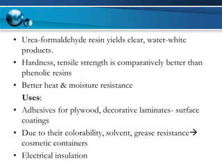 •Urea-formaldehyde resin yields clear, water-white products. 
•Hardness, tensile strength is comparatively better than phenolic resins 
•Better heat & moisture resistance 
Uses: 
•Adhesives for plywood, decorative laminates-surface coatings 
•Due to their colorability, solvent, grease resistance cosmetic containers 
•Electrical insulation  