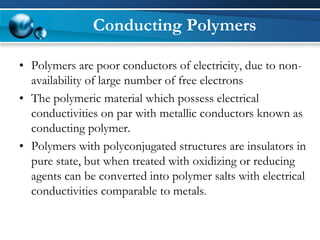Conducting Polymers 
•Polymers are poor conductors of electricity, due to non- availability of large number of free electrons 
•The polymeric material which possess electrical conductivities on par with metallic conductors known as conducting polymer. 
•Polymers with polyconjugatedstructures are insulators in pure state, but when treated with oxidizing or reducing agents can be converted into polymer salts with electrical conductivities comparable to metals.  