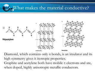 What makes the material conductive? 
Diamond, which contains only σ bonds, is an insulator and its 
high symmetry gives it isotropic properties. 
Graphite and acetylene both have mobile π electrons and are, 
when doped, highly anisotropic metallic conductors. 
 