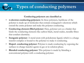 Conducting polymers are classified as 
•π-electron conducting polymers: In these polymers, backbone of the polymer is made up of molecules that contain conjugated π-electrons which extend the entire polymer and make the polymer conducting. 
•Conducting element-filled polymer: Here, polymer acts as a binder that binds the conducting elements like carbon black, metal oxides, metallic fibresthat conduct electricity. 
•Inorganic polymer: A metal atom with polydentateligand, which is a charge transfer complex is bound to the polymer to make it conducting. 
•Doped-conducting polymer: Polymer is made conducting by exposing the surfaces to charge transfer agents in gas or in solution phase. 
•Blended conducting polymer: This polymer is made by blending a conventional polymer with a conducting polymer. 
Types of conducting polymers  