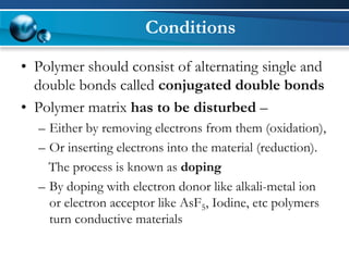 Conditions 
•Polymer should consist of alternating single and double bonds called conjugated double bonds 
•Polymer matrix has to be disturbed – 
–Either by removing electrons from them (oxidation), 
–Or inserting electrons into the material (reduction). 
The process is known as doping 
–By doping with electron donor like alkali-metal ion or electron acceptor like AsF5, Iodine, etc polymers turn conductive materials  