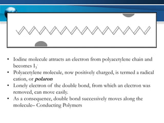 •Iodine molecule attracts an electron from polyacetylene chain and becomes I3- 
•Polyacetylene molecule, now positively charged, is termed a radical cation, orpolaron 
•Lonely electron of the double bond, from which an electron was removed, can move easily. 
•As a consequence, double bond successively moves along the molecule–Conducting Polymers  