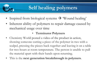 Self healing polymers 
•Inspired from biological systems ‘Wound healing’ 
•Inherent ability of polymers to repair damage caused by mechanical usage over time 
•Terminator Polymers 
•Chemistry World posted a video of the product in action, showing someone cutting a piece of the polymer in two with a scalpel, pressing the pieces back together and leaving it on a table for two hours at room temperature. The person is unable to pull the material apart with their hands upon returning. 
•This is the next generation breakthrough in polymers.  