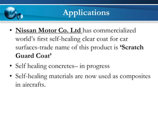Applications 
•Nissan Motor Co. Ltd has commercialized world’s first self-healing clear coat for car surfaces-trade name of this product is ‘Scratch Guard Coat’ 
•Self healing concretes–in progress 
•Self-healing materials are now used as composites in aircrafts.  