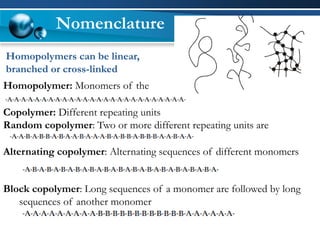 Homopolymer: Monomers of the same type 
Copolymer: Different repeating units 
Random copolymer: Two or more different repeating units are distributed randomly 
Alternating copolymer: Alternating sequences of different monomers 
Block copolymer: Long sequences of a monomer are followed by long sequences of another monomer 
Homopolymers can be linear, branched or cross-linked 
Nomenclature  