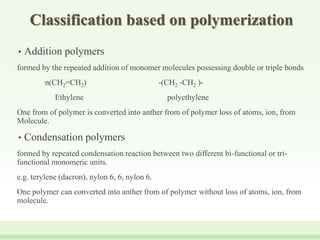 Classification based on polymerization
• Addition polymers
formed by the repeated addition of monomer molecules possessing double or triple bonds
n(CH2=CH2) -(CH2 -CH2 )-
Ethylene polyethylene
One from of polymer is converted into anther from of polymer loss of atoms, ion, from
Molecule.
• Condensation polymers
formed by repeated condensation reaction between two different bi-functional or tri-
functional monomeric units.
e.g. terylene (dacron), nylon 6, 6, nylon 6.
One polymer can converted into anther from of polymer without loss of atoms, ion, from
molecule.
 
