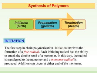 Initiation
(birth)
Propagation
(growth)
Termination
(death)
Synthesis of Polymers
The first step in chain polymerization- Initiation involves the
formation of a free radical. Each initiating radical has the ability
to attack the double bond of a monomer. In this way, the radical
is transferred to the monomer and a monomer radical is
produced. Addition can occur at either end of the monomer.
INITIATION
 