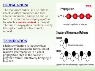 PROPAGATION:
The monomer radical is also able to
attack another monomer and then
another monomer, and so on and so
forth. This step is called propagation
by which a macro radical is formed.
The entire propagation reaction usually
takes place within a fraction of a
second.
TERMINATION
Chain termination is the chemical
reaction that ceases the formation of
reactive intermediates in a chain
propagation step in the course of
polymerization, effectively bringing it
to a halt.
 
