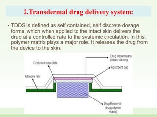 2.Transdermal drug delivery system:
• TDDS is defined as self contained, self discrete dosage
forms, which when applied to the intact skin delivers the
drug at a controlled rate to the systemic circulation. In this,
polymer matrix plays a major role. It releases the drug from
the device to the skin.
 