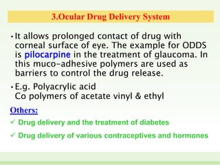 3.Ocular Drug Delivery System
• It allows prolonged contact of drug with
corneal surface of eye. The example for ODDS
is pilocarpine in the treatment of glaucoma. In
this muco-adhesive polymers are used as
barriers to control the drug release.
• E.g. Polyacrylic acid
Co polymers of acetate vinyl & ethyl
Others:
 Drug delivery and the treatment of diabetes
 Drug delivery of various contraceptives and hormones
 