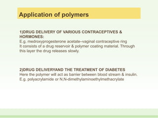 Application of polymers
1)DRUG DELIVERY OF VARIOUS CONTRACEPTIVES &
HORMONES:
E.g. medroxyprogesterone acetate–vaginal contraceptive ring
It consists of a drug reservoir & polymer coating material. Through
this layer the drug releases slowly.
2)DRUG DELIVERYAND THE TREATMENT OF DIABETES
Here the polymer will act as barrier between blood stream & insulin.
E.g. polyacrylamide or N,N-dimethylaminoethylmethacrylate
 