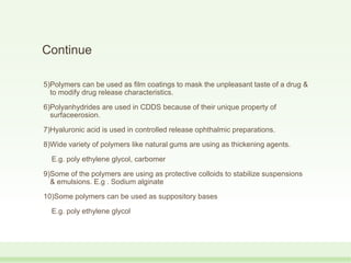 Continue
5)Polymers can be used as film coatings to mask the unpleasant taste of a drug &
to modify drug release characteristics.
6)Polyanhydrides are used in CDDS because of their unique property of
surfaceerosion.
7)Hyaluronic acid is used in controlled release ophthalmic preparations.
8)Wide variety of polymers like natural gums are using as thickening agents.
E.g. poly ethylene glycol, carbomer
9)Some of the polymers are using as protective colloids to stabilize suspensions
& emulsions. E.g . Sodium alginate
10)Some polymers can be used as suppository bases
E.g. poly ethylene glycol
 