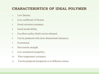CHARACTERISTICS OF IDEAL POLYMER
1. Low Density.
2. Low coefficient of friction.
3. Good corrosion resistance.
4. Good mould ability.
5. Excellent surface finish can be obtained.
6. Can be produced with close dimensional tolerances.
7. Economical.
8. Poor tensile strength.
9. Low mechanical properties.
10. Poor temperature resistance.
11. Can be produced transparent or in different colours
 