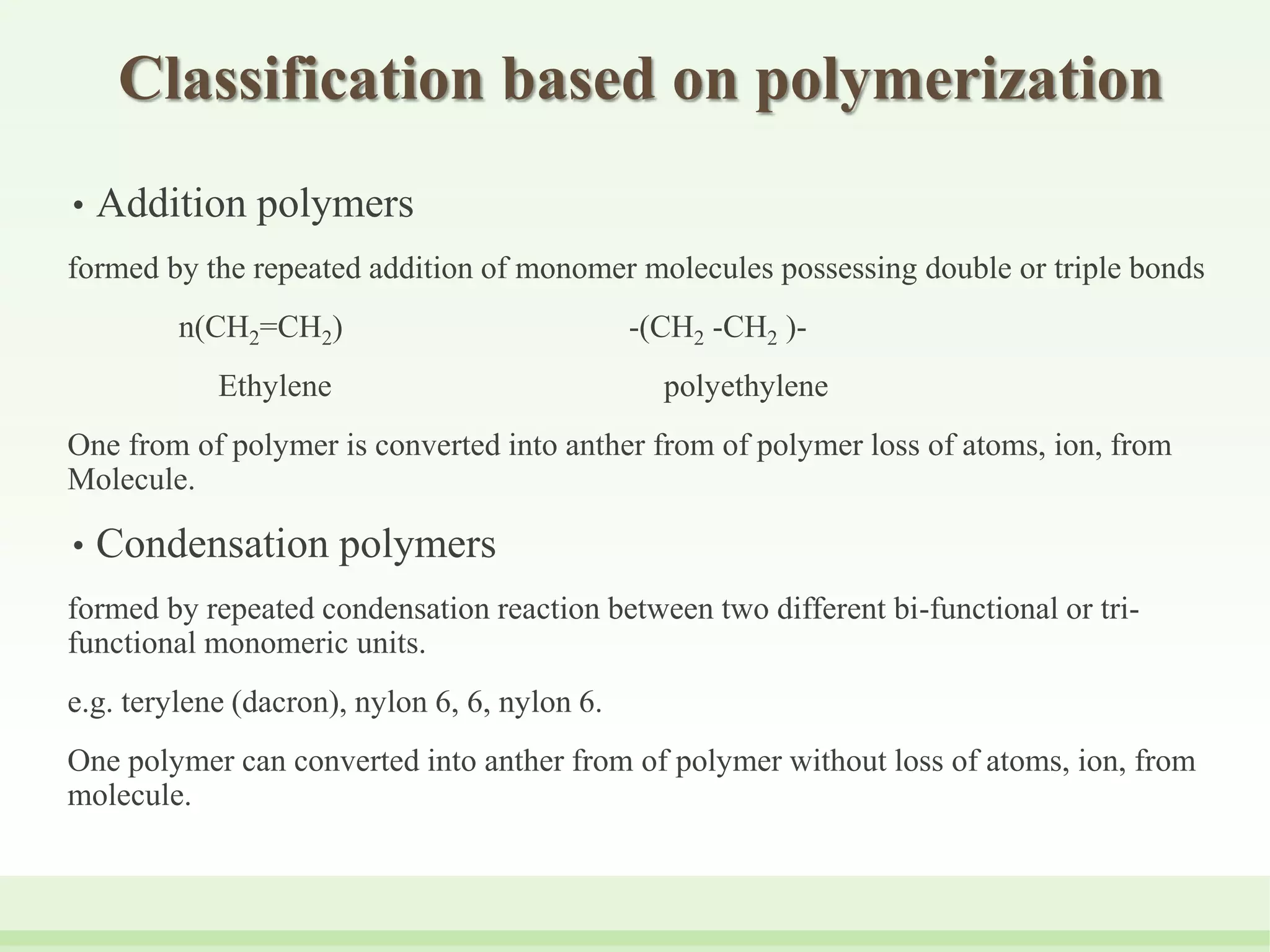 Classification based on polymerization
• Addition polymers
formed by the repeated addition of monomer molecules possessing double or triple bonds
n(CH2=CH2) -(CH2 -CH2 )-
Ethylene polyethylene
One from of polymer is converted into anther from of polymer loss of atoms, ion, from
Molecule.
• Condensation polymers
formed by repeated condensation reaction between two different bi-functional or tri-
functional monomeric units.
e.g. terylene (dacron), nylon 6, 6, nylon 6.
One polymer can converted into anther from of polymer without loss of atoms, ion, from
molecule.
 