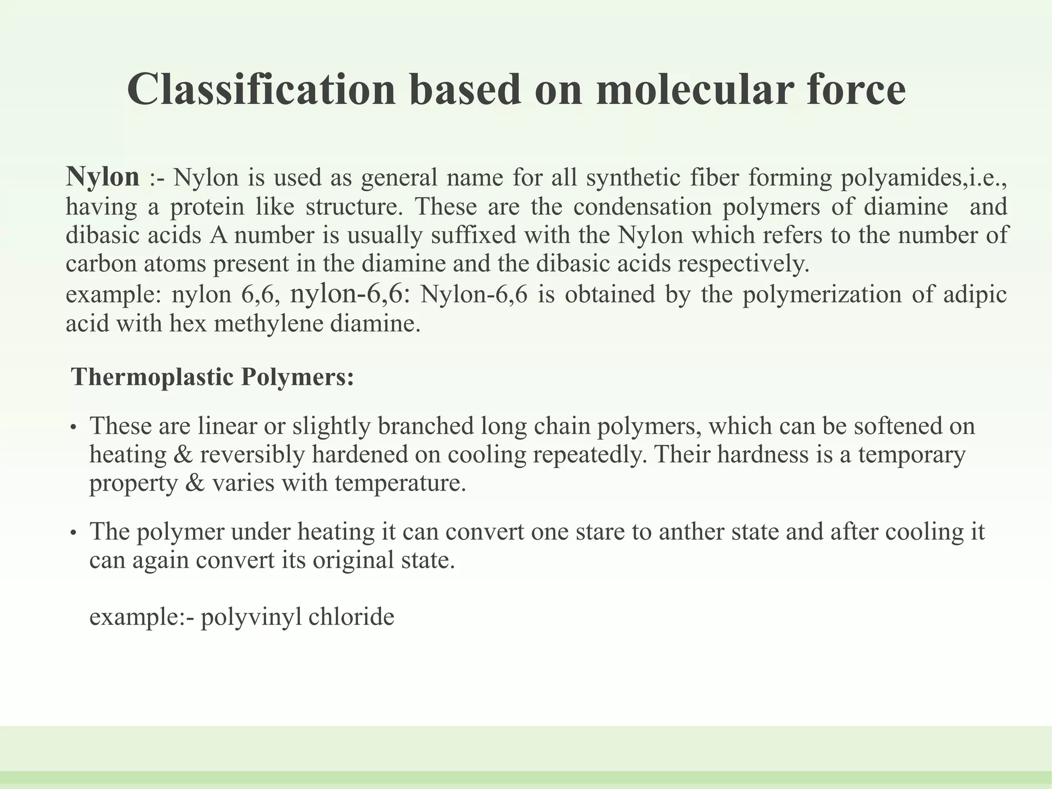 Classification based on molecular force
Nylon :- Nylon is used as general name for all synthetic fiber forming polyamides,i.e.,
having a protein like structure. These are the condensation polymers of diamine and
dibasic acids A number is usually suffixed with the Nylon which refers to the number of
carbon atoms present in the diamine and the dibasic acids respectively.
example: nylon 6,6, nylon-6,6: Nylon-6,6 is obtained by the polymerization of adipic
acid with hex methylene diamine.
Thermoplastic Polymers:
• These are linear or slightly branched long chain polymers, which can be softened on
heating & reversibly hardened on cooling repeatedly. Their hardness is a temporary
property & varies with temperature.
• The polymer under heating it can convert one stare to anther state and after cooling it
can again convert its original state.
example:- polyvinyl chloride
 