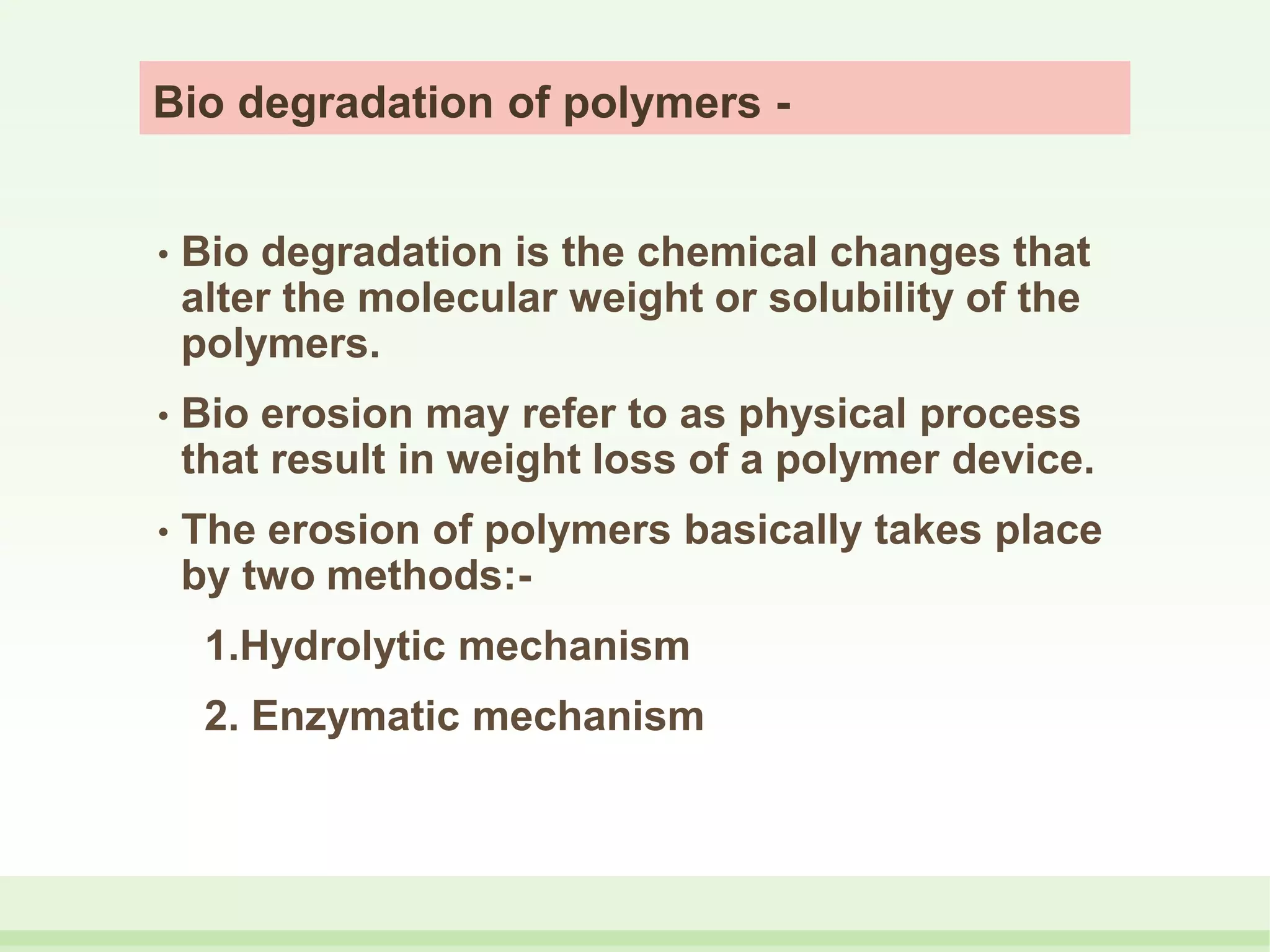 Bio degradation of polymers -
• Bio degradation is the chemical changes that
alter the molecular weight or solubility of the
polymers.
• Bio erosion may refer to as physical process
that result in weight loss of a polymer device.
• The erosion of polymers basically takes place
by two methods:-
1.Hydrolytic mechanism
2. Enzymatic mechanism
 