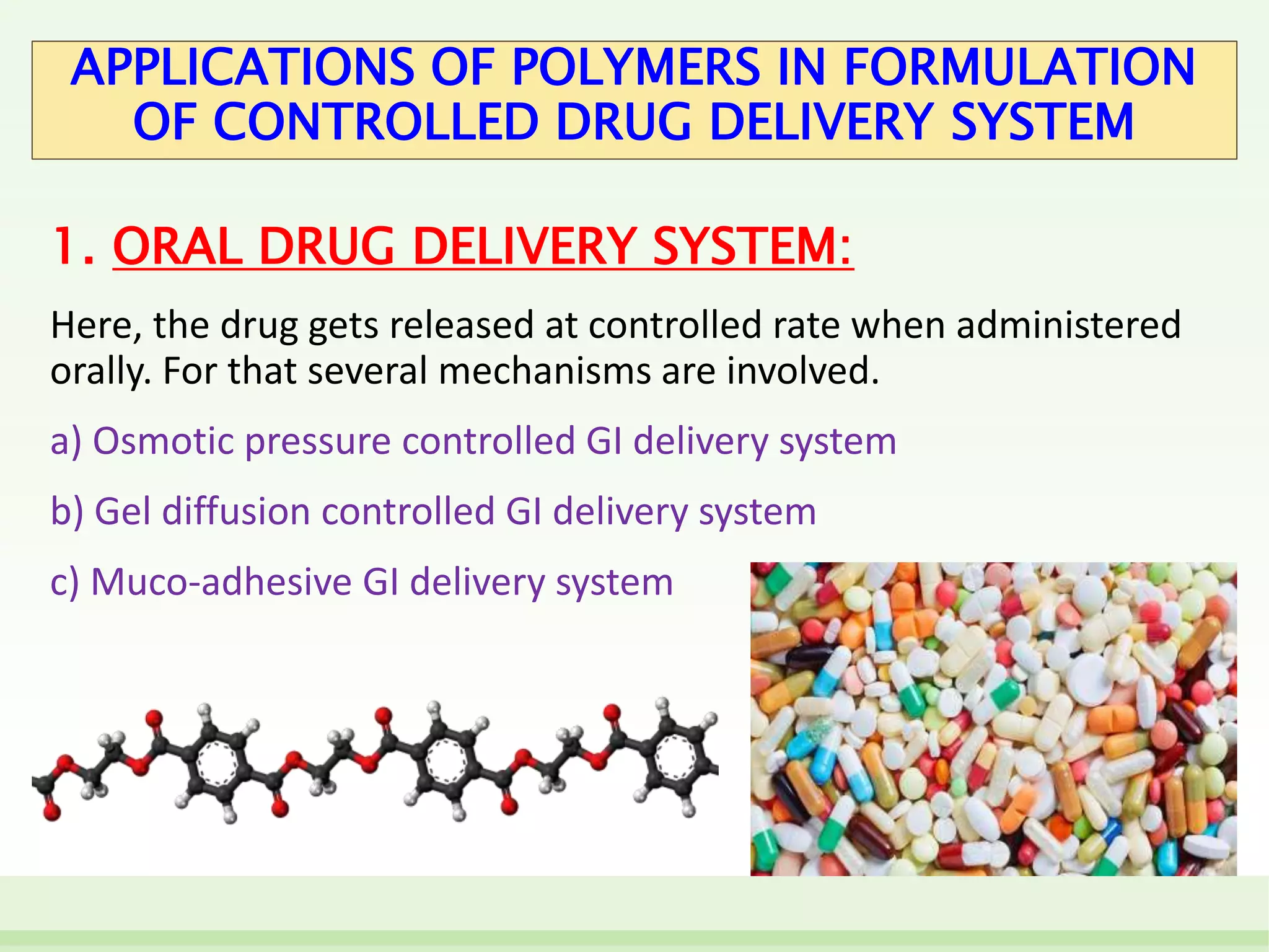 APPLICATIONS OF POLYMERS IN FORMULATION
OF CONTROLLED DRUG DELIVERY SYSTEM
1. ORAL DRUG DELIVERY SYSTEM:
Here, the drug gets released at controlled rate when administered
orally. For that several mechanisms are involved.
a) Osmotic pressure controlled GI delivery system
b) Gel diffusion controlled GI delivery system
c) Muco-adhesive GI delivery system
 