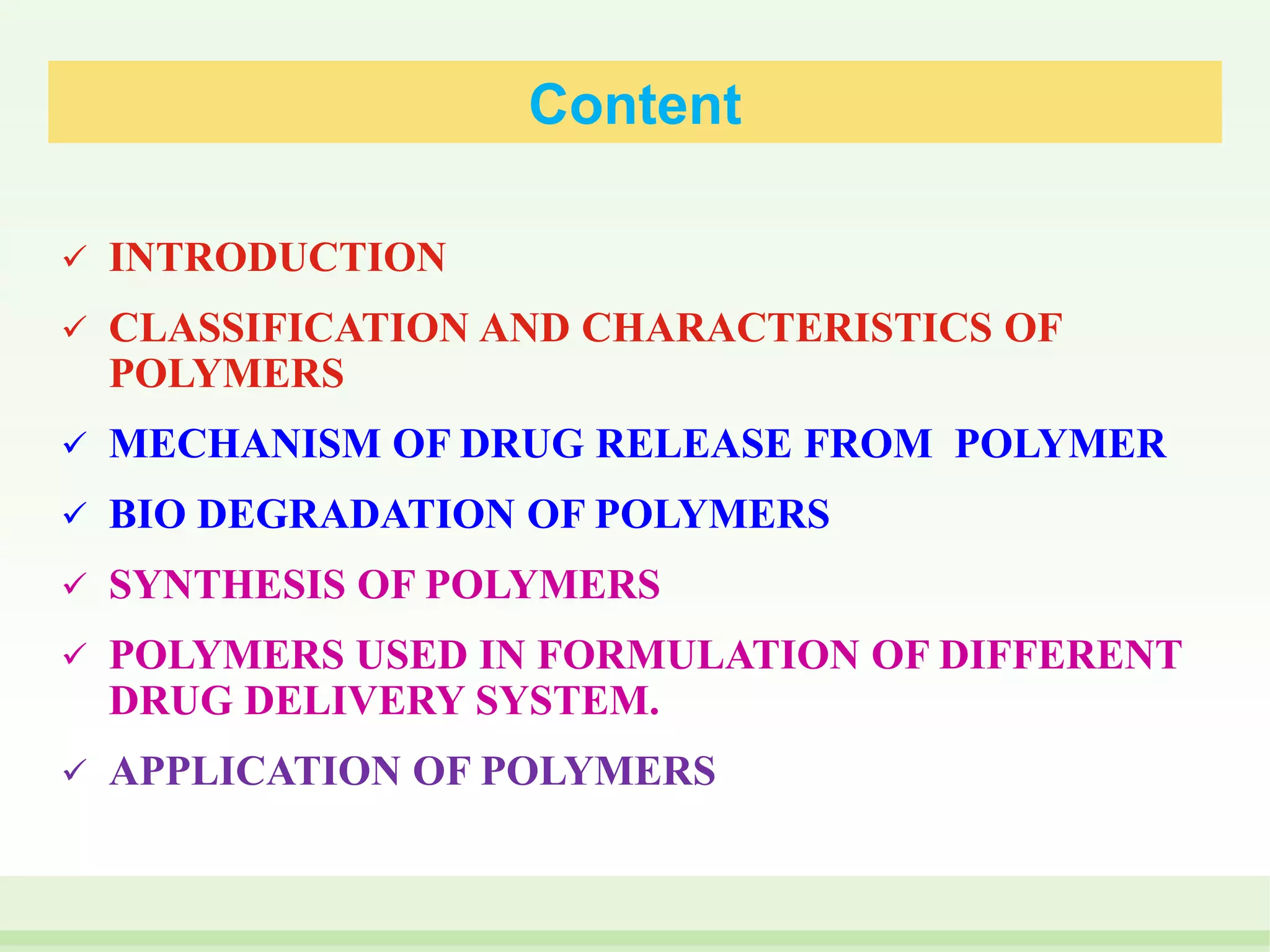 Content
 INTRODUCTION
 CLASSIFICATION AND CHARACTERISTICS OF
POLYMERS
 MECHANISM OF DRUG RELEASE FROM POLYMER
 BIO DEGRADATION OF POLYMERS
 SYNTHESIS OF POLYMERS
 POLYMERS USED IN FORMULATION OF DIFFERENT
DRUG DELIVERY SYSTEM.
 APPLICATION OF POLYMERS
 