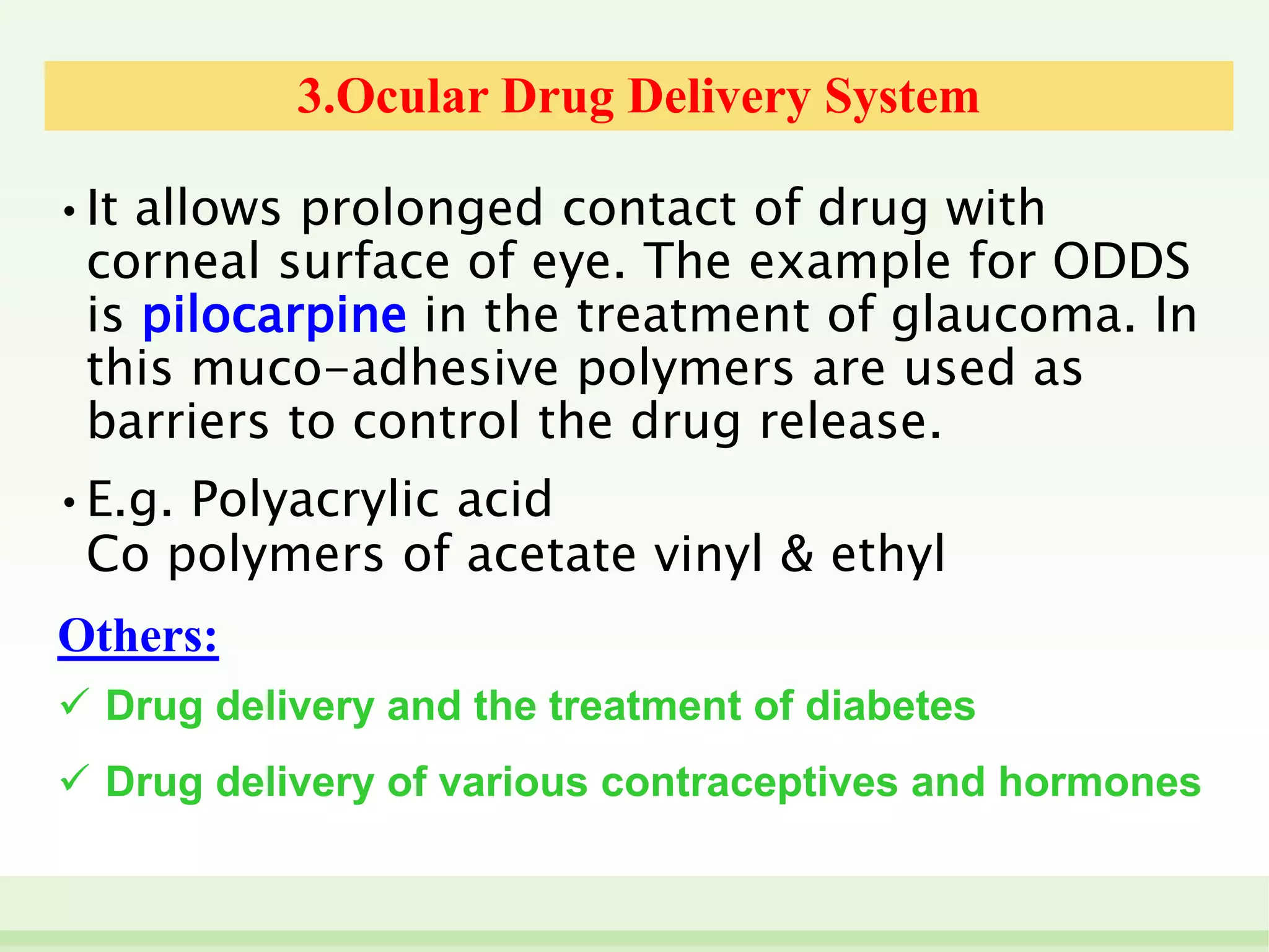 3.Ocular Drug Delivery System
• It allows prolonged contact of drug with
corneal surface of eye. The example for ODDS
is pilocarpine in the treatment of glaucoma. In
this muco-adhesive polymers are used as
barriers to control the drug release.
• E.g. Polyacrylic acid
Co polymers of acetate vinyl & ethyl
Others:
 Drug delivery and the treatment of diabetes
 Drug delivery of various contraceptives and hormones
 