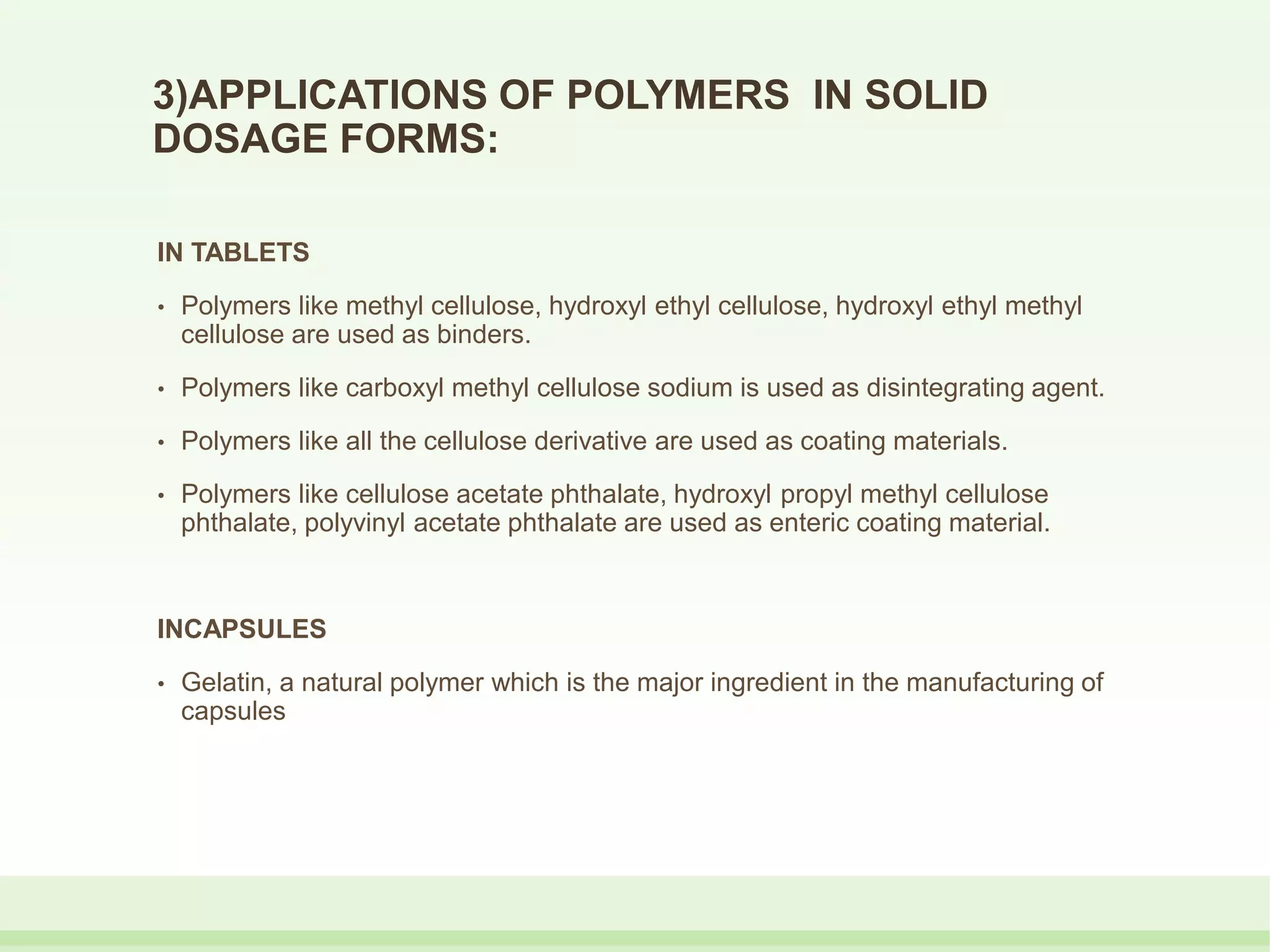 3)APPLICATIONS OF POLYMERS IN SOLID
DOSAGE FORMS:
IN TABLETS
• Polymers like methyl cellulose, hydroxyl ethyl cellulose, hydroxyl ethyl methyl
cellulose are used as binders.
• Polymers like carboxyl methyl cellulose sodium is used as disintegrating agent.
• Polymers like all the cellulose derivative are used as coating materials.
• Polymers like cellulose acetate phthalate, hydroxyl propyl methyl cellulose
phthalate, polyvinyl acetate phthalate are used as enteric coating material.
INCAPSULES
• Gelatin, a natural polymer which is the major ingredient in the manufacturing of
capsules
 