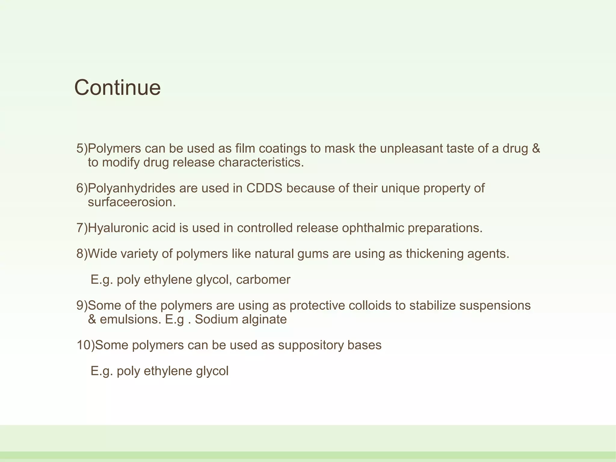 Continue
5)Polymers can be used as film coatings to mask the unpleasant taste of a drug &
to modify drug release characteristics.
6)Polyanhydrides are used in CDDS because of their unique property of
surfaceerosion.
7)Hyaluronic acid is used in controlled release ophthalmic preparations.
8)Wide variety of polymers like natural gums are using as thickening agents.
E.g. poly ethylene glycol, carbomer
9)Some of the polymers are using as protective colloids to stabilize suspensions
& emulsions. E.g . Sodium alginate
10)Some polymers can be used as suppository bases
E.g. poly ethylene glycol
 