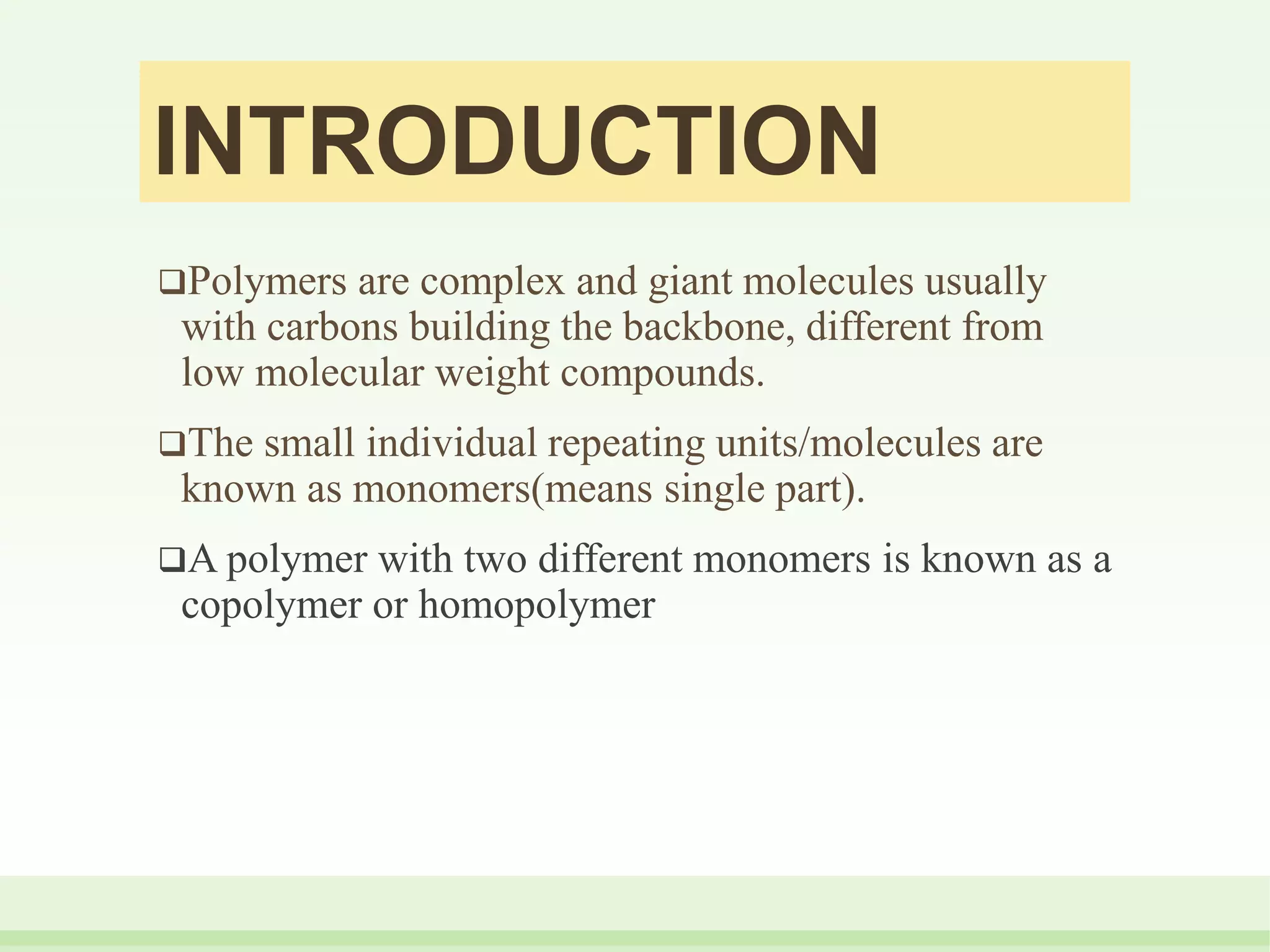INTRODUCTION
Polymers are complex and giant molecules usually
with carbons building the backbone, different from
low molecular weight compounds.
The small individual repeating units/molecules are
known as monomers(means single part).
A polymer with two different monomers is known as a
copolymer or homopolymer
 
