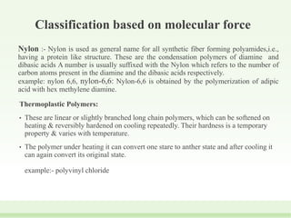 Classification based on molecular force
Nylon :- Nylon is used as general name for all synthetic fiber forming polyamides,i.e.,
having a protein like structure. These are the condensation polymers of diamine and
dibasic acids A number is usually suffixed with the Nylon which refers to the number of
carbon atoms present in the diamine and the dibasic acids respectively.
example: nylon 6,6, nylon-6,6: Nylon-6,6 is obtained by the polymerization of adipic
acid with hex methylene diamine.
Thermoplastic Polymers:
• These are linear or slightly branched long chain polymers, which can be softened on
heating & reversibly hardened on cooling repeatedly. Their hardness is a temporary
property & varies with temperature.
• The polymer under heating it can convert one stare to anther state and after cooling it
can again convert its original state.
example:- polyvinyl chloride
 