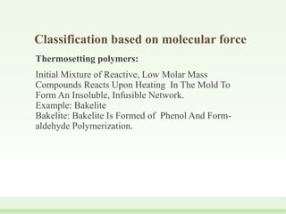 Classification based on molecular force
Thermosetting polymers:
Initial Mixture of Reactive, Low Molar Mass
Compounds Reacts Upon Heating In The Mold To
Form An Insoluble, Infusible Network.
Example: Bakelite
Bakelite: Bakelite Is Formed of Phenol And Form-
aldehyde Polymerization.
 