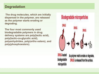 Degradation
The drug molecules, which are initially
dispersed in the polymer, are released
as the polymer starts eroding or
degrading.
The four most commonly used
biodegradable polymers in drug
delivery systems are poly(lactic acid),
poly(lactic-co-glycolic acid),
polyanhydrides, poly(ortho esters), and
poly(phosphoesters).
 