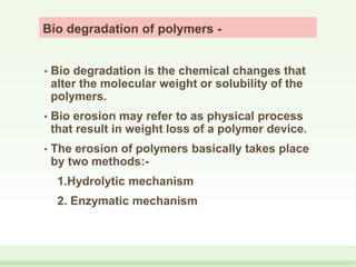 Bio degradation of polymers -
• Bio degradation is the chemical changes that
alter the molecular weight or solubility of the
polymers.
• Bio erosion may refer to as physical process
that result in weight loss of a polymer device.
• The erosion of polymers basically takes place
by two methods:-
1.Hydrolytic mechanism
2. Enzymatic mechanism
 