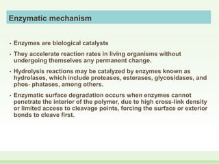 Enzymatic mechanism
• Enzymes are biological catalysts
• They accelerate reaction rates in living organisms without
undergoing themselves any permanent change.
• Hydrolysis reactions may be catalyzed by enzymes known as
hydrolases, which include proteases, esterases, glycosidases, and
phos‐ phatases, among others.
• Enzymatic surface degradation occurs when enzymes cannot
penetrate the interior of the polymer, due to high cross-link density
or limited access to cleavage points, forcing the surface or exterior
bonds to cleave first.
 
