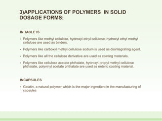 3)APPLICATIONS OF POLYMERS IN SOLID
DOSAGE FORMS:
IN TABLETS
• Polymers like methyl cellulose, hydroxyl ethyl cellulose, hydroxyl ethyl methyl
cellulose are used as binders.
• Polymers like carboxyl methyl cellulose sodium is used as disintegrating agent.
• Polymers like all the cellulose derivative are used as coating materials.
• Polymers like cellulose acetate phthalate, hydroxyl propyl methyl cellulose
phthalate, polyvinyl acetate phthalate are used as enteric coating material.
INCAPSULES
• Gelatin, a natural polymer which is the major ingredient in the manufacturing of
capsules
 