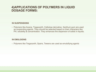 4)APPLICATIONS OF POLYMERS IN LIQUID
DOSAGE FORMS:
IN SUSPENSIONS
• Polymers like Acacia, Tragacanth, Cellulose derivative, Xanthum gum are used
as suspending agents. They should be selected based on their characters like
PH, solubility & concentration. They enhances the dispersion of solids in liquids.
IN EMULSIONS
• Polymers like Tragacanth, Spans, Tweens are used as emulsifying agents
 