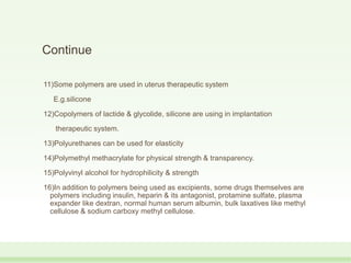 Continue
11)Some polymers are used in uterus therapeutic system
E.g.silicone
12)Copolymers of lactide & glycolide, silicone are using in implantation
therapeutic system.
13)Polyurethanes can be used for elasticity
14)Polymethyl methacrylate for physical strength & transparency.
15)Polyvinyl alcohol for hydrophilicity & strength
16)In addition to polymers being used as excipients, some drugs themselves are
polymers including insulin, heparin & its antagonist, protamine sulfate, plasma
expander like dextran, normal human serum albumin, bulk laxatives like methyl
cellulose & sodium carboxy methyl cellulose.
 