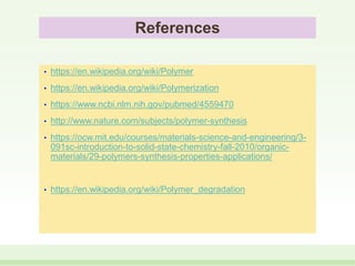 References
• https://en.wikipedia.org/wiki/Polymer
• https://en.wikipedia.org/wiki/Polymerization
• https://www.ncbi.nlm.nih.gov/pubmed/4559470
• http://www.nature.com/subjects/polymer-synthesis
• https://ocw.mit.edu/courses/materials-science-and-engineering/3-
091sc-introduction-to-solid-state-chemistry-fall-2010/organic-
materials/29-polymers-synthesis-properties-applications/
• https://en.wikipedia.org/wiki/Polymer_degradation
 