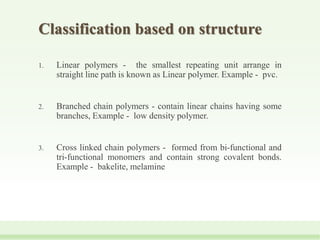 Classification based on structure
1. Linear polymers - the smallest repeating unit arrange in
straight line path is known as Linear polymer. Example - pvc.
2. Branched chain polymers - contain linear chains having some
branches, Example - low density polymer.
3. Cross linked chain polymers - formed from bi-functional and
tri-functional monomers and contain strong covalent bonds.
Example - bakelite, melamine
 