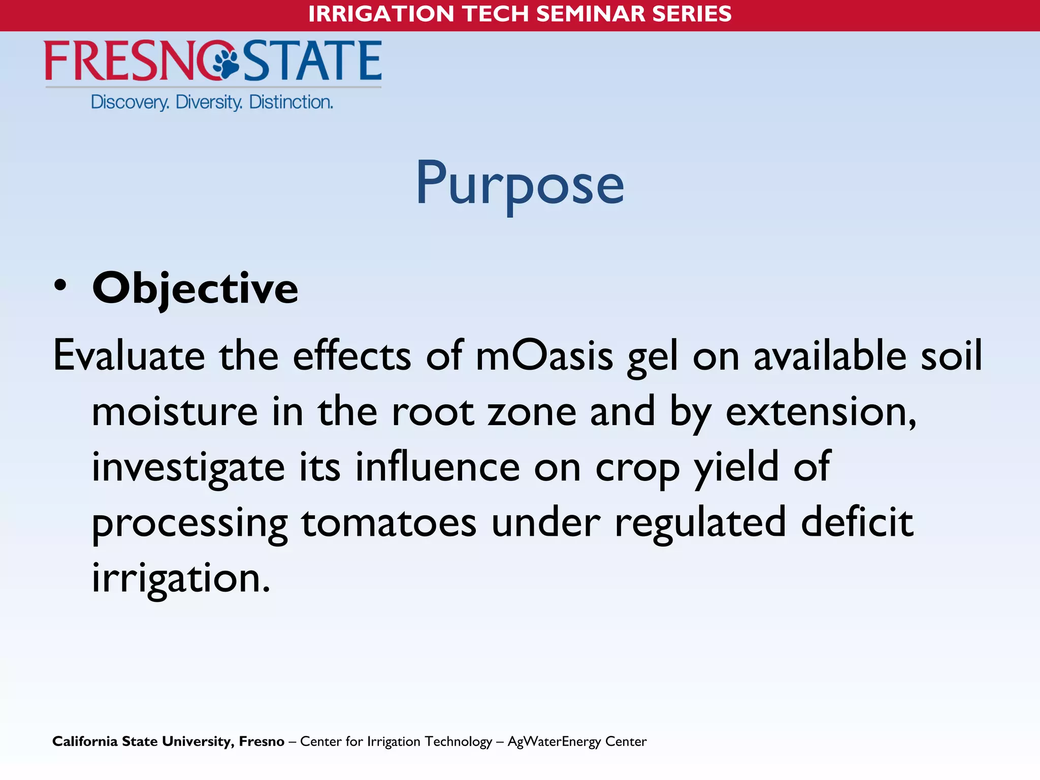 IRRIGATION TECH SEMINAR SERIES 
Purpose 
• Objective 
Evaluate the effects of mOasis gel on available soil 
moisture in the root zone and by extension, 
investigate its influence on crop yield of 
processing tomatoes under regulated deficit 
irrigation. 
California State University, Fresno – Center for Irrigation Technology – AgWaterEnergy Center 
 