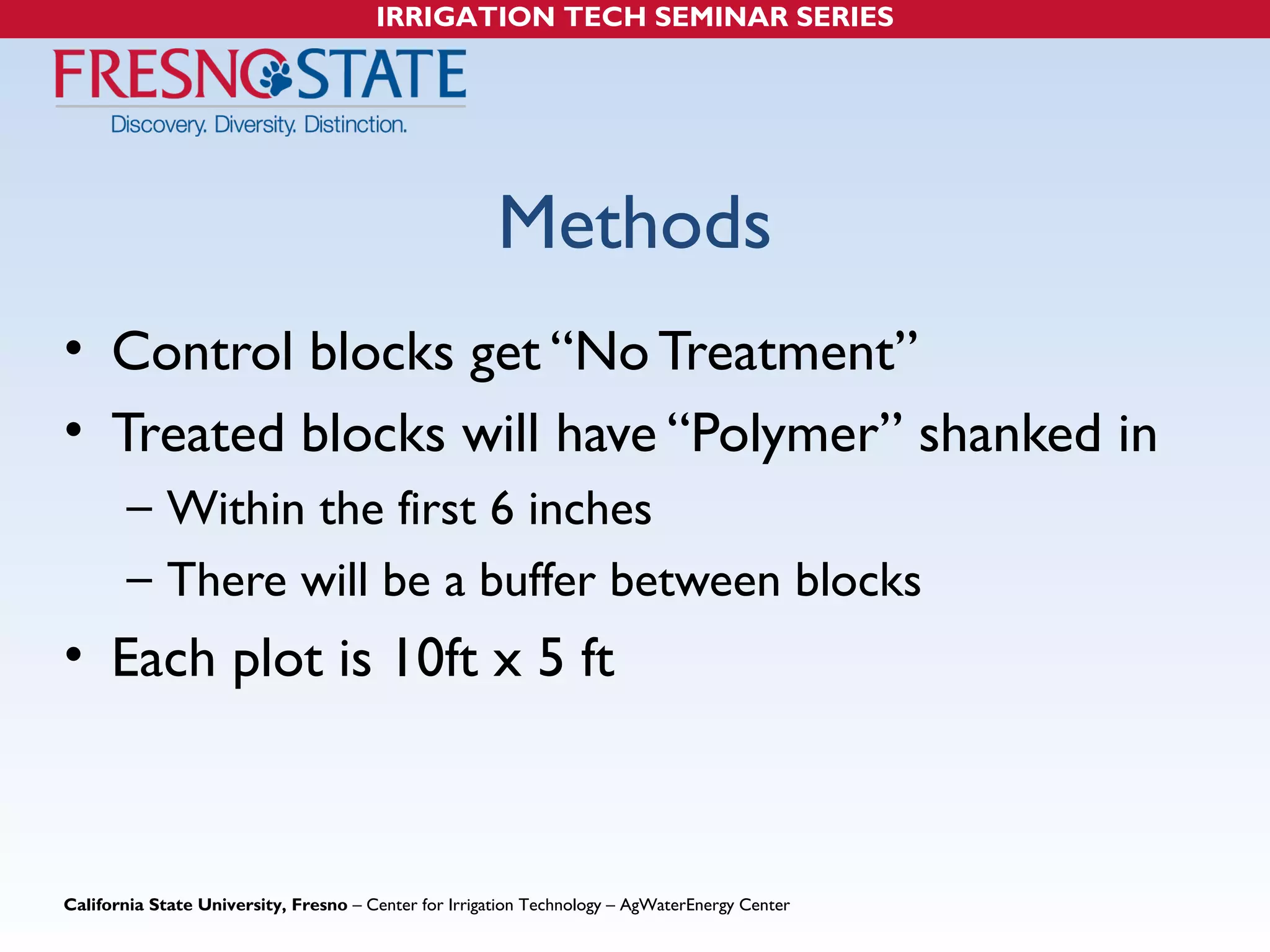 IRRIGATION TECH SEMINAR SERIES 
Methods 
• Control blocks get “No Treatment” 
• Treated blocks will have “Polymer” shanked in 
– Within the first 6 inches 
– There will be a buffer between blocks 
• Each plot is 10ft x 5 ft 
California State University, Fresno – Center for Irrigation Technology – AgWaterEnergy Center 
 