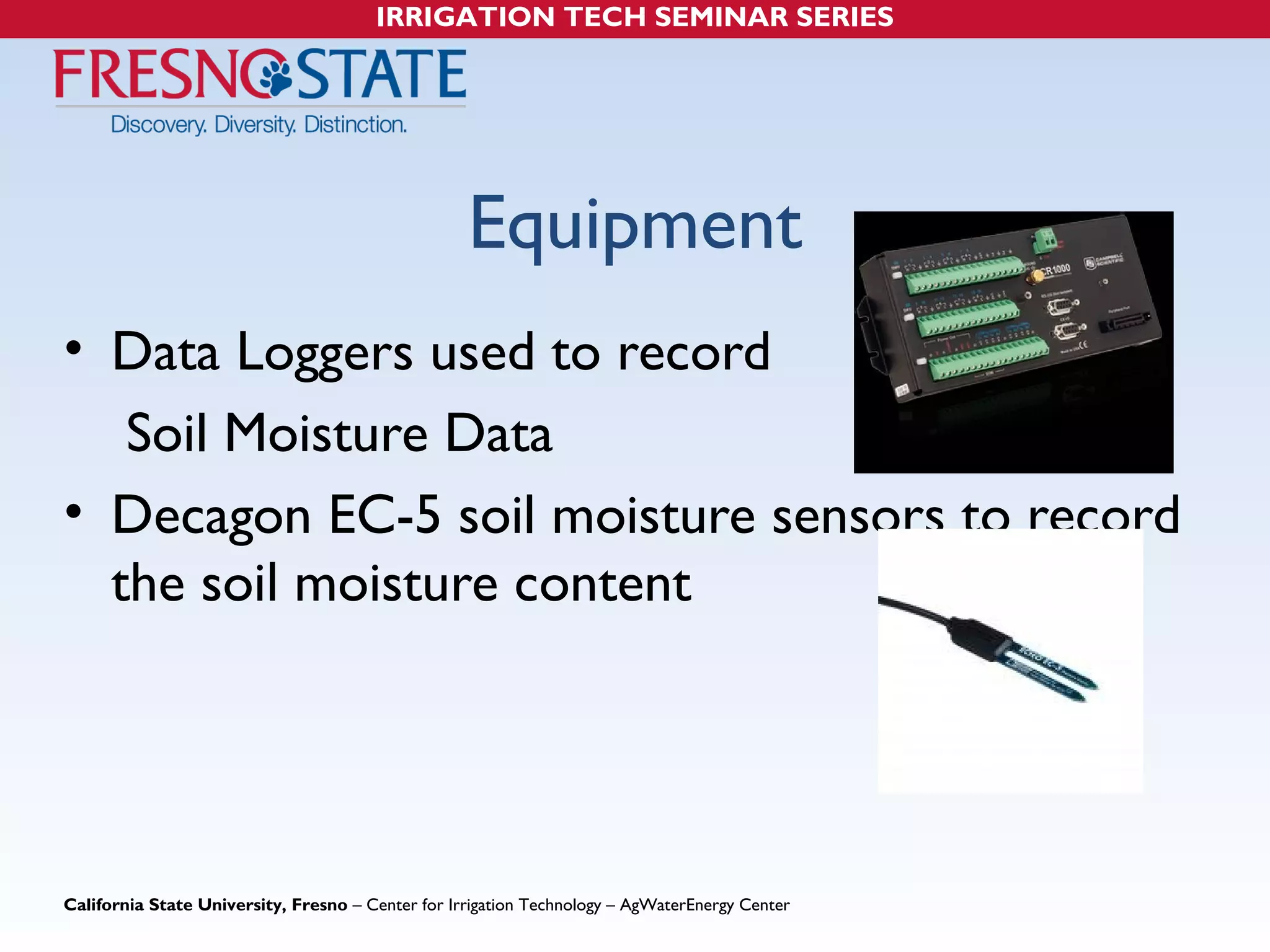 IRRIGATION TECH SEMINAR SERIES 
Equipment 
• Data Loggers used to record 
Soil Moisture Data 
• Decagon EC-5 soil moisture sensors to record 
the soil moisture content 
California State University, Fresno – Center for Irrigation Technology – AgWaterEnergy Center 
 