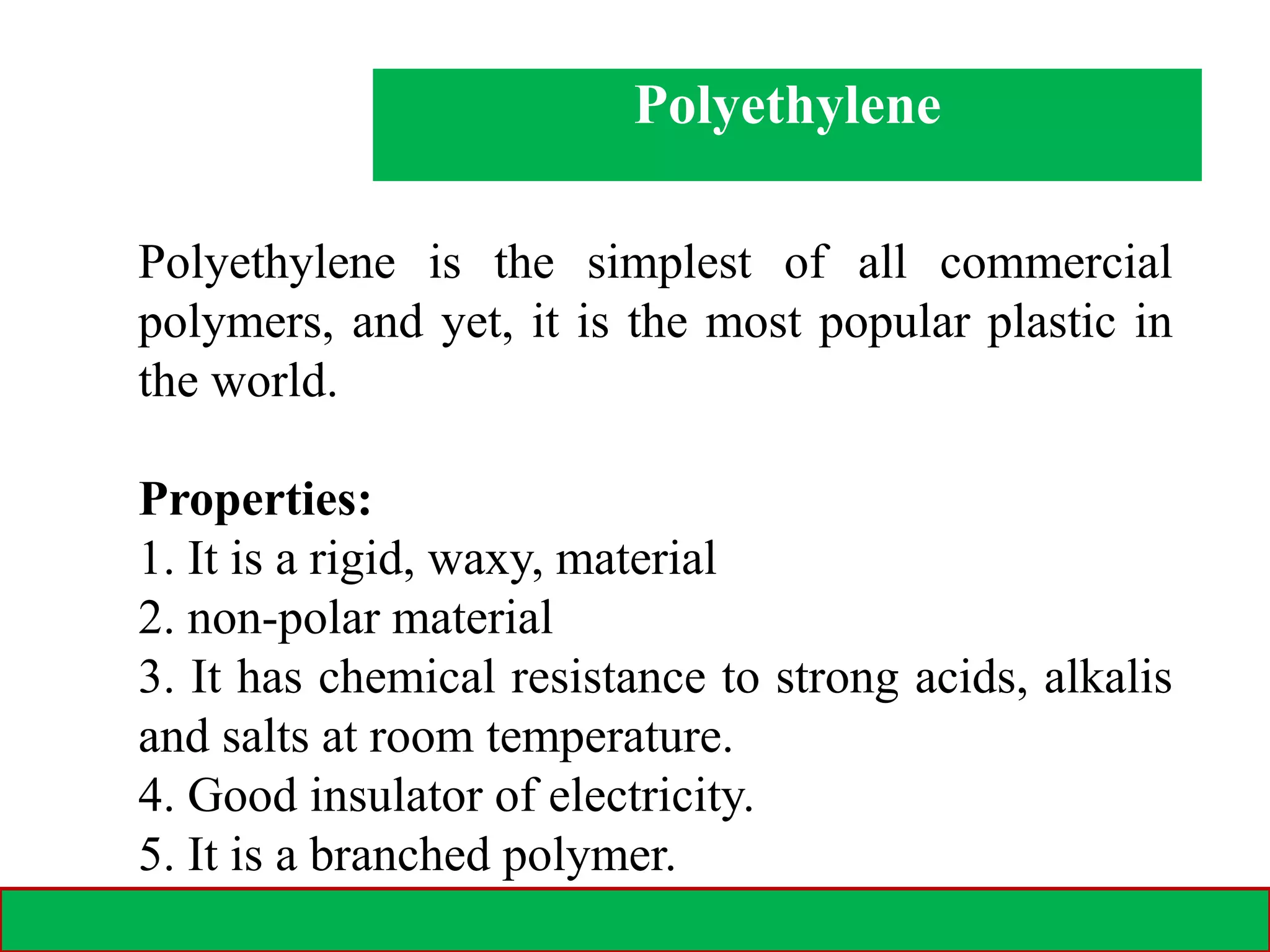 28-02-2021 11
Polyethylene
Polyethylene is the simplest of all commercial
polymers, and yet, it is the most popular plastic in
the world.
Properties:
1. It is a rigid, waxy, material
2. non-polar material
3. It has chemical resistance to strong acids, alkalis
and salts at room temperature.
4. Good insulator of electricity.
5. It is a branched polymer.
 